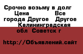 Срочно возьму в долг › Цена ­ 50 000 - Все города Другое » Другое   . Калининградская обл.,Советск г.